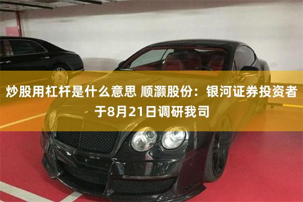 炒股用杠杆是什么意思 顺灏股份：银河证券投资者于8月21日调研我司