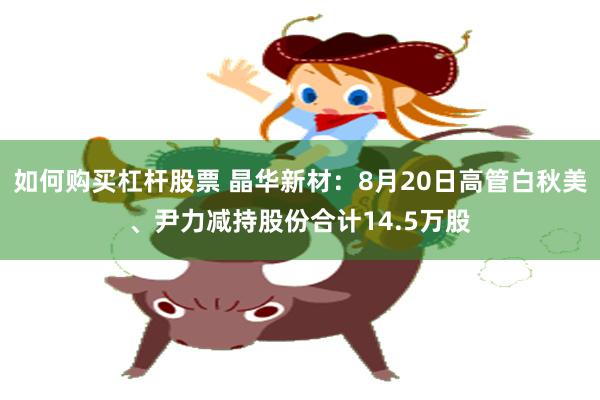 如何购买杠杆股票 晶华新材：8月20日高管白秋美、尹力减持股份合计14.5万股