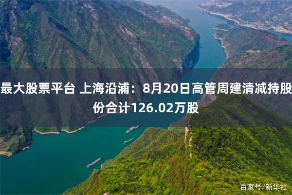 最大股票平台 上海沿浦：8月20日高管周建清减持股份合计126.02万股