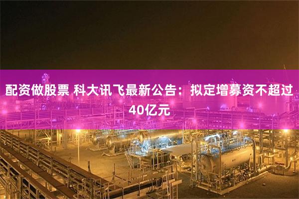 配资做股票 科大讯飞最新公告：拟定增募资不超过40亿元