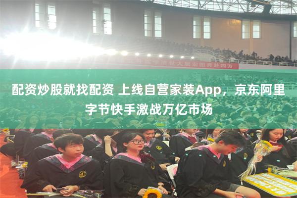 配资炒股就找配资 上线自营家装App，京东阿里字节快手激战万亿市场