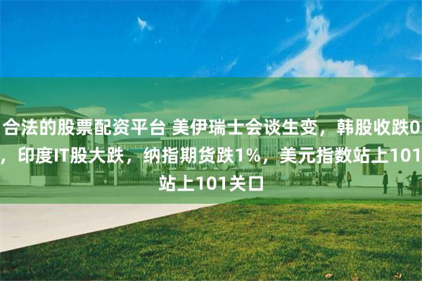 合法的股票配资平台 美伊瑞士会谈生变，韩股收跌0.1%，印度IT股大跌，纳指期货跌1%，美元指数站上101关口