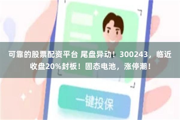 可靠的股票配资平台 尾盘异动！300243，临近收盘20%封板！固态电池，涨停潮！