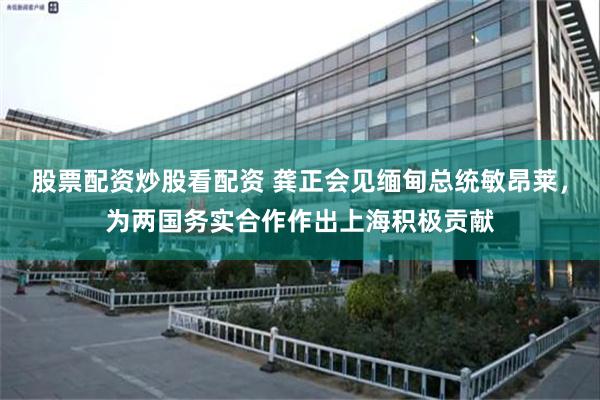 股票配资炒股看配资 龚正会见缅甸总统敏昂莱，为两国务实合作作出上海积极贡献
