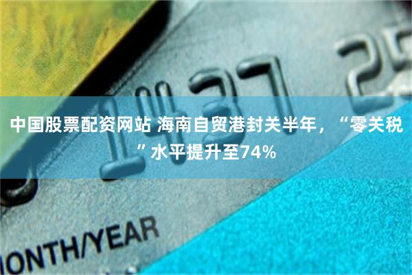 中国股票配资网站 海南自贸港封关半年，“零关税”水平提升至74%