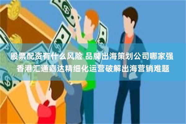 股票配资有什么风险 品牌出海策划公司哪家强 香港汇通嘉达精细化运营破解出海营销难题