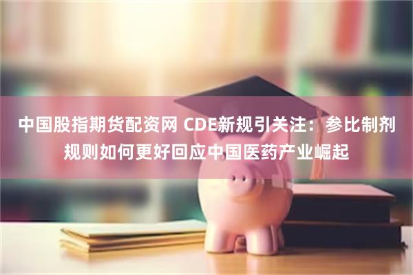 中国股指期货配资网 CDE新规引关注：参比制剂规则如何更好回应中国医药产业崛起