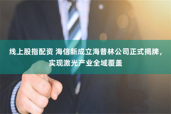 线上股指配资 海信新成立海普林公司正式揭牌，实现激光产业全域覆盖