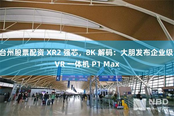 台州股票配资 XR2 强芯，8K 解码：大朋发布企业级 VR 一体机 P1 Max