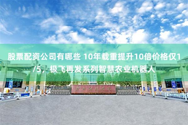 股票配资公司有哪些 10年载重提升10倍价格仅1/5，极飞再发系列智慧农业机器人