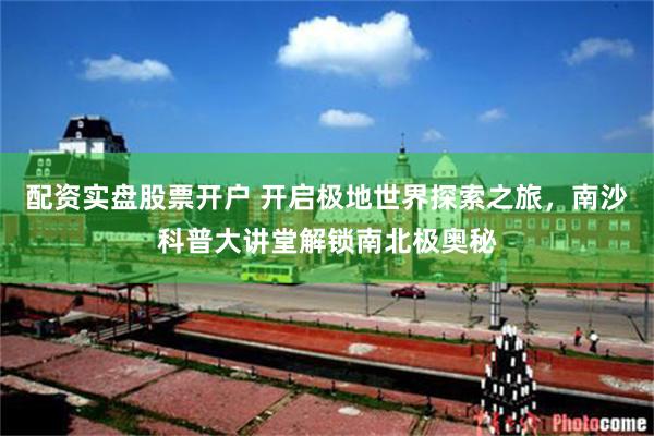 配资实盘股票开户 开启极地世界探索之旅，南沙科普大讲堂解锁南北极奥秘