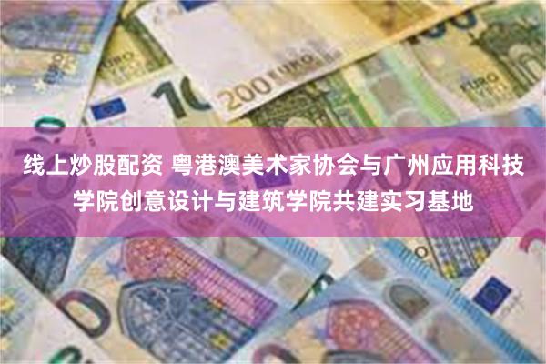 线上炒股配资 粤港澳美术家协会与广州应用科技学院创意设计与建筑学院共建实习基地