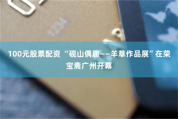 100元股票配资 “砚山偶趣——羊草作品展”在荣宝斋广州开幕