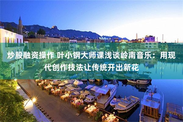 炒股融资操作 叶小钢大师课浅谈岭南音乐：用现代创作技法让传统开出新花