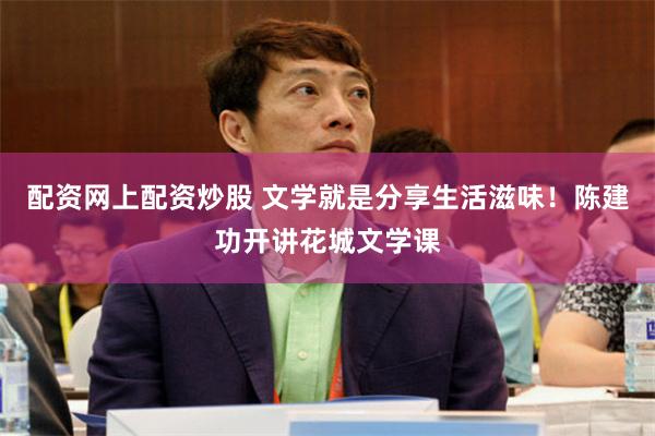 配资网上配资炒股 文学就是分享生活滋味！陈建功开讲花城文学课