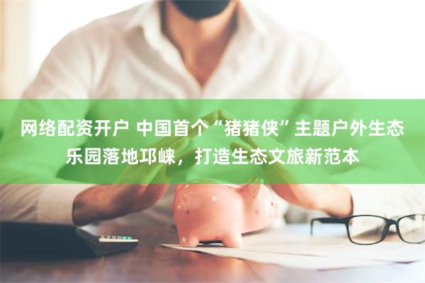 网络配资开户 中国首个“猪猪侠”主题户外生态乐园落地邛崃，打造生态文旅新范本