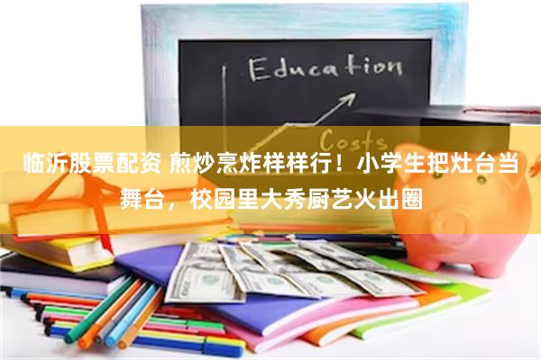 临沂股票配资 煎炒烹炸样样行！小学生把灶台当舞台，校园里大秀厨艺火出圈