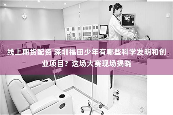 线上期货配资 深圳福田少年有哪些科学发明和创业项目？这场大赛现场揭晓