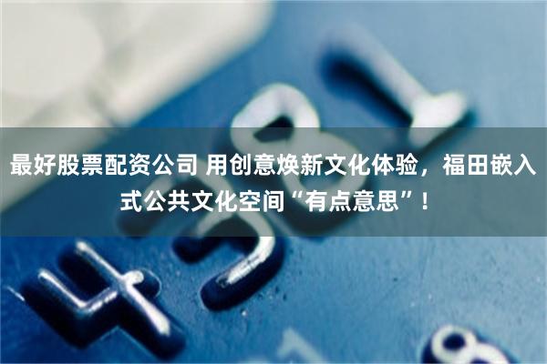 最好股票配资公司 用创意焕新文化体验，福田嵌入式公共文化空间“有点意思”！