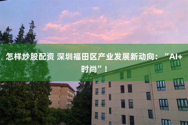 怎样炒股配资 深圳福田区产业发展新动向：“AI+时尚”！