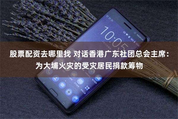 股票配资去哪里找 对话香港广东社团总会主席：为大埔火灾的受灾居民捐款筹物