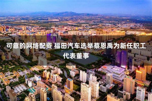 可靠的网络配资 福田汽车选举蔡恩禹为新任职工代表董事