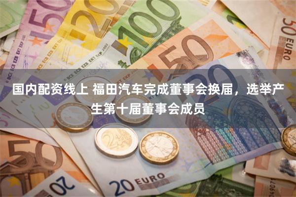 国内配资线上 福田汽车完成董事会换届，选举产生第十届董事会成员