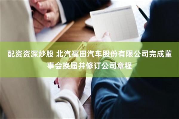 配资资深炒股 北汽福田汽车股份有限公司完成董事会换届并修订公司章程