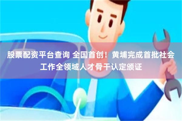 股票配资平台查询 全国首创！黄埔完成首批社会工作全领域人才骨干认定颁证