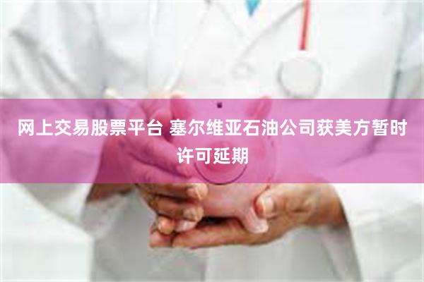 网上交易股票平台 塞尔维亚石油公司获美方暂时许可延期