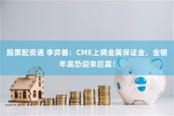 股票配资通 李弈善：CME上调金属保证金，金银年底恐迎来巨震！