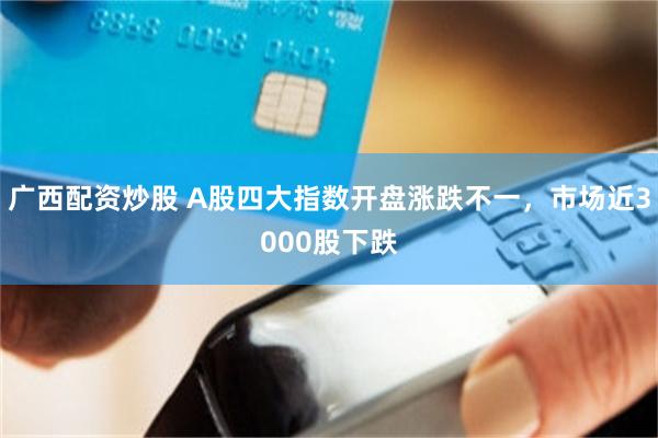 广西配资炒股 A股四大指数开盘涨跌不一，市场近3000股下跌