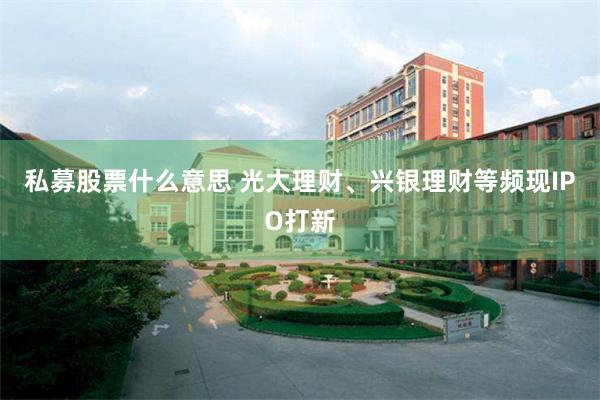 私募股票什么意思 光大理财、兴银理财等频现IPO打新