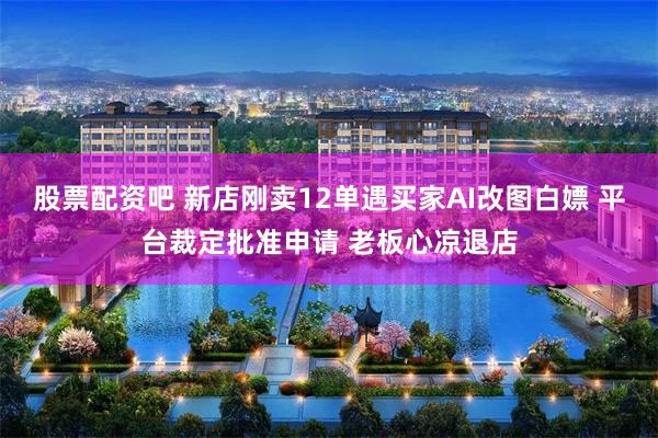股票配资吧 新店刚卖12单遇买家AI改图白嫖 平台裁定批准申请 老板心凉退店