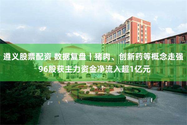 遵义股票配资 数据复盘丨猪肉、创新药等概念走强 96股获主力资金净流入超1亿元