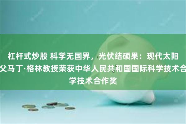 杠杆式炒股 科学无国界，光伏结硕果：现代太阳能之父马丁·格林教授荣获中华人民共和国国际科学技术合作奖