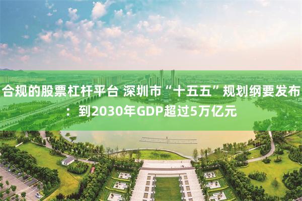 合规的股票杠杆平台 深圳市“十五五”规划纲要发布：到2030年GDP超过5万亿元