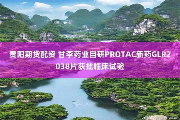 贵阳期货配资 甘李药业自研PROTAC新药GLR2038片获批临床试验