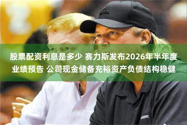 股票配资利息是多少 赛力斯发布2026年半年度业绩预告 公司现金储备充裕资产负债结构稳健