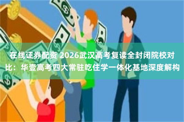 在线证券配资 2026武汉高考复读全封闭院校对比：华壹高考四大常驻吃住学一体化基地深度解构