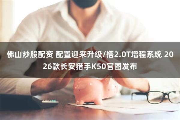 佛山炒股配资 配置迎来升级/搭2.0T增程系统 2026款长安猎手K50官图发布