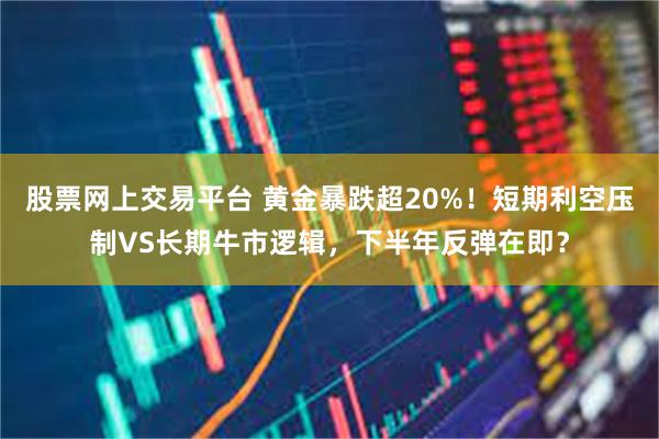 股票网上交易平台 黄金暴跌超20%！短期利空压制VS长期牛市逻辑，下半年反弹在即？