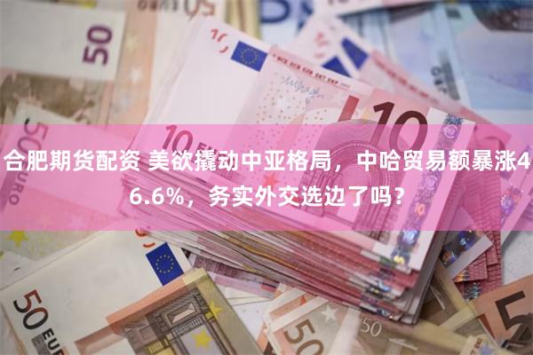 合肥期货配资 美欲撬动中亚格局，中哈贸易额暴涨46.6%，务实外交选边了吗？