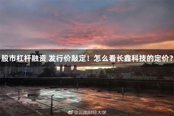 股市杠杆融资 发行价敲定！怎么看长鑫科技的定价？