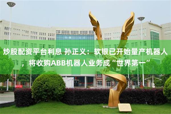 炒股配资平台利息 孙正义：软银已开始量产机器人，将收购ABB机器人业务成“世界第一”