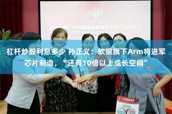杠杆炒股利息多少 孙正义：软银旗下Arm将进军芯片制造，“还有10倍以上成长空间”