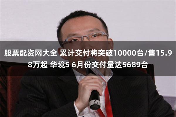 股票配资网大全 累计交付将突破10000台/售15.98万起 华境S 6月份交付量达5689台
