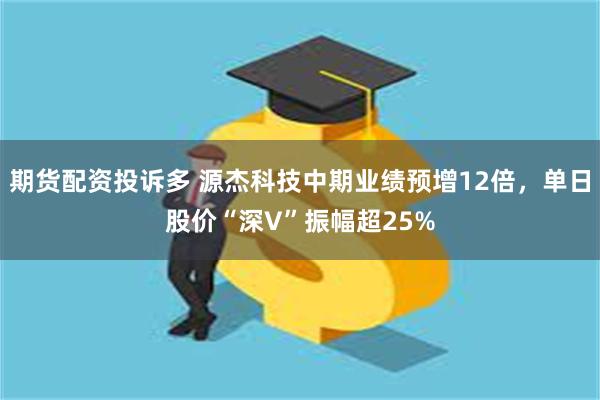 期货配资投诉多 源杰科技中期业绩预增12倍,单日股价“深V”振幅超25%
