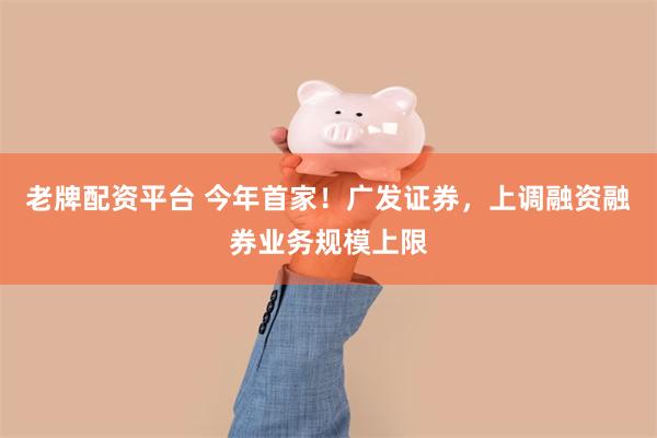 老牌配资平台 今年首家!广发证券,上调融资融券业务规模上限