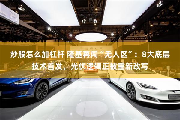 炒股怎么加杠杆 隆基再闯“无人区”：8大底层技术首发，光伏逻辑正被重新改写